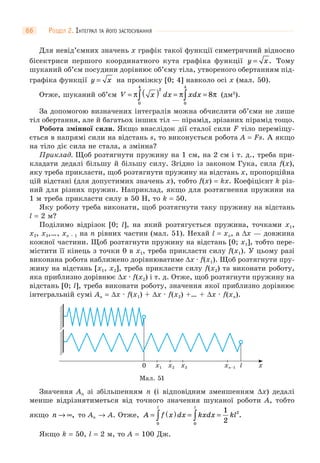 РОЗДІЛ 2. ІНТЕГРАЛ ТА ЙОГО ЗАСТОСУВАННЯ66
Для невід’ємних значень x графік такої функції симетричний відносно
бісектриси першого координатного кута графіка функції y x= . Тому
шуканий об’єм посудини дорівнює об’єму тіла, утвореного обертанням під-
графіка функції y x= на проміжку [0; 4] навколо осі x (мал. 50).
Отже, шуканий об’єм V x dx xdx= ( ) = =∫ ∫π π π
2
0
4
0
4
8 (дм3
).
За допомогою визначених інтегралів можна обчислити об’єми не лише
тіл обертання, але й багатьох інших тіл — пірамід, зрізаних пірамід тощо.
Робота змінної сили. Якщо внаслідок дії сталої сили F тіло переміщу-
ється в напрямі сили на відстань s, то виконується робота A = Fs. А якщо
на тіло діє сила не стала, а змінна?
Приклад. Щоб розтягнути пружину на 1 см, на 2 см і т. д., треба при-
кладати дедалі більшу й більшу силу. Згідно із законом Гука, сила f(x),
яку треба прикласти, щоб розтягнути пружину на відстань x, пропорційна
цій відстані (для допустимих значень x), тобто f(x) = kx. Коефіцієнт k різ-
ний для різних пружин. Наприклад, якщо для розтягнення пружини на
1 м треба прикласти силу в 50 Н, то k = 50.
Яку роботу треба виконати, щоб розтягнути таку пружину на відстань
l = 2 м?
Поділимо відрізок [0; l], на який розтягується пружина, точками x1,
x2, x3,…, xn – 1 на n рівних частин (мал. 51). Нехай l = xn, а Δx — довжина
кожної частини. Щоб розтягнути пружину на відстань [0; x1], тобто пере-
містити її кінець з точки 0 в x1, треба прикласти силу f(x1). У цьому разі
виконана робота наближено дорівнюватиме Δx · f(x1). Щоб розтягнути пру-
жину на відстань [x1, x2], треба прикласти силу f(x2) та виконати роботу,
яка приблизно дорівнює Δx · f(x2) і т. д. Отже, щоб розтягнути пружину на
відстань [0; l], треба виконати роботу, значення якої приблизно дорівнює
інтегральній сумі An = Δx · f(x1) + Δx · f(x2) +… + Δx · f(xn).
Мал. 51
xx1 x2 x3 xn–10 l
Значення An зі збільшенням n (і відповідним зменшенням Δx) дедалі
менше відрізнятиметься від точного значення шуканої роботи A, тобто
якщо n → ∞, то An → A. Отже, A f x dx kxdx kl
l l
= ( ) = =∫ ∫0 0
21
2
.
Якщо k = 50, l = 2 м, то A = 100 Дж.
 