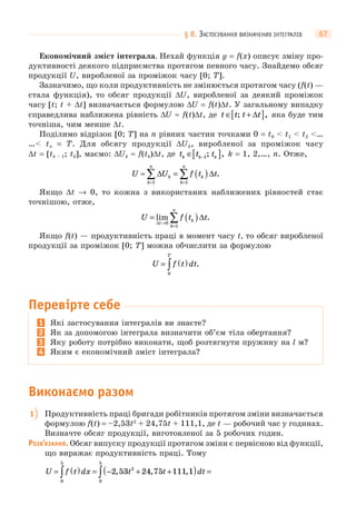 § 8. ЗАСТОСУВАННЯ ВИЗНАЧЕНИХ ІНТЕГРАЛІВ 67
Економічний зміст інтеграла. Нехай функція y = f(x) описує зміну про-
дуктивності деякого підприємства протягом певного часу. Знайдемо обсяг
продукції U, виробленої за проміжок часу [0; T].
Зазначимо, що коли продуктивність не змінюється протягом часу (f(t) —
стала функція), то обсяг продукції ΔU, виробленої за деякий проміжок
часу [t; t + Δt] визначається формулою ΔU = f(t)Δt. У загальному випадку
справедлива наближена рівність ΔU ≈ f(t)Δt, де t t t t∈ +[ ]; ,Δ яка буде тим
точніша, чим менше Δt.
Поділимо відрізок [0; T] на n рівних частин точками 0 = t0 < t1 < t2 <…
…< tn = T. Для обсягу продукції ΔUk, виробленої за проміжок часу
Δt = [tk – 1; tk], маємо: ΔUk ≈ f(tk)Δt, де t t tk k k∈[ ]−1; , k = 1, 2,…, n. Отже,
U U f t tk
k
n
k
k
n
≈ = ( )
= =
∑ ∑Δ Δ
1 1
.
Якщо Δt → 0, то кожна з використаних наближених рівностей стає
точнішою, отже,
U f t t
t
k
k
n
= ( )→
=
∑lim .
Δ
Δ
0
1
Якщо f(t) — продуктивність праці в момент часу t, то обсяг виробленої
продукції за проміжок [0; T] можна обчислити за формулою
U f t dt
T
= ( )∫0
.
Перевірте себе
1 Які застосування інтегралів ви знаєте?
2 Як за допомогою інтеграла визначити об’єм тіла обертання?
3 Яку роботу потрібно виконати, щоб розтягнути пружину на l м?
4 Яким є економічний зміст інтеграла?
Виконаємо разом
1 Продуктивність праці бригади робітників протягом зміни визначається
формулою f(t) = –2,53t2
+ 24,75t + 111,1, де t — робочий час у годинах.
Визначте обсяг продукції, виготовленої за 5 робочих годин.
РОЗВ’ЯЗАННЯ. Обсяг випуску продукції протягом зміни є первісною від функції,
що виражає продуктивність праці. Тому
U f t dx t t dt= ( ) = − + +( ) =∫ ∫0
5
2
0
5
2 53 24 75 111 1, , ,
 