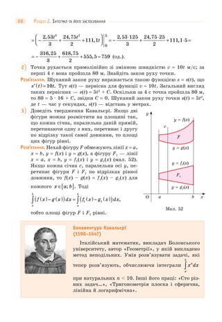 РОЗДІЛ 2. ІНТЕГРАЛ ТА ЙОГО ЗАСТОСУВАННЯ68
= − + +
⎛
⎝⎜
⎞
⎠⎟ = −
⋅
+
⋅
+
2 53
3
24 75
2
111 1
2 53 125
3
24 75 25
2
111
3 2 5
0
, ,
,
, ,t t
t ,,1 5⋅ =
= − + + ≈
316 25
3
618 75
2
555 5 759
, ,
, (од.).
2 Точка рухається прямолінійно зі змінною швидкістю v = 10t м/с; за
перші 4 с вона пройшла 80 м. Знайдіть закон руху точки.
РОЗВ’ЯЗАННЯ. Шуканий закон руху виражається такою функцією s = s(t), що
′ ( ) =s t t10 . Тут s(t) — первісна для функції v = 10t. Загальний вигляд
таких первісних — s(t) = 5t2
+ C. Оскільки за 4 с точка пройшла 80 м,
то 80 = 5 · 16 + C, звідки C = 0. Шуканий закон руху точки s(t) = 5t2
,
де t — час у секундах, s(t) — відстань у метрах.
3 Доведіть твердження Кавальєрі. Якщо дві
фігури можна розмістити на площині так,
що кожна січна, паралельна даній прямій,
перетинаючи одну з них, перетинає і другу
по відрізку такої самої довжини, то площі
цих фігур рівні.
РОЗВ’ЯЗАННЯ. Нехай фігуру F обмежують лінії x = a,
x = b, y = f(x) і y = g(x), а фігуру F1 — лінії
x = a, x = b, y = f1(x) і y = g1(x) (мал. 52).
Якщо кожна січна c, паралельна осі y, пе-
ретинає фігури F і F1 по відрізках рівної
довжини, то f(x) – g(x) = f1(x) – g1(x) для
кожного x a b∈[ ]; . Тоді
f x g x dx f x g x dx
a
b
a
b
( )− ( )( ) = ( )− ( )( )∫ ∫ 1 1 ,
тобто площі фігур F і F1 рівні.
Бонавентура Кавальєрі
(1598–1647)
Італійський математик, викладач Болонського
університету, автор «Геометрії», у якій викладено
метод неподільних. Умів розв’язувати задачі, які
тепер розв’язують, обчислюючи інтеграли x dxn
a
b
∫
при натуральних n < 10. Інші його праці: «Сто різ-
них задач…», «Тригонометрія плоска і сферична,
лінійна й логарифмічна».
O xba
F
F1
c
y
y = f(x)
y = f1(x)
y = g(x)
y = g1(x)
Мал. 52
 