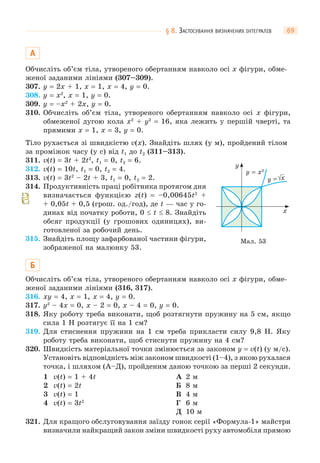 § 8. ЗАСТОСУВАННЯ ВИЗНАЧЕНИХ ІНТЕГРАЛІВ 69
А
Обчисліть об’єм тіла, утвореного обертанням навколо осі x фігури, обме-
женої заданими лініями (307–309).
307. y = 2x + 1, x = 1, x = 4, y = 0.
308. y = x2
, x = 1, y = 0.
309. y = –x2
+ 2x, y = 0.
310. Обчисліть об’єм тіла, утвореного обертанням навколо осі x фігури,
обмеженої дугою кола x2
+ y2
= 16, яка лежить у першій чверті, та
прямими x = 1, x = 3, y = 0.
Тіло рухається зі швидкістю v(x). Знайдіть шлях (у м), пройдений тілом
за проміжок часу (у с) від t1 до t2 (311–313).
311. v(t) = 3t + 2t2
, t1 = 0, t2 = 6.
312. v(t) = 10t, t1 = 0, t2 = 4.
313. v(t) = 3t2
– 2t + 3, t1 = 0, t2 = 2.
314. Продуктивність праці робітника протягом дня
визначається функцією z(t) = –0,00645t2
+
+ 0,05t + 0,5 (грош. од./год), де t — час у го-
динах від початку роботи, 0  t  8. Знайдіть
обсяг продукції (у грошових одиницях), ви-
готовленої за робочий день.
315. Знайдіть площу зафарбованої частини фігури,
зображеної на малюнку 53.
Б
Обчисліть об’єм тіла, утвореного обертанням навколо осі x фігури, обме-
женої заданими лініями (316, 317).
316. xy = 4, x = 1, x = 4, y = 0.
317. y2
– 4x = 0, x – 2 = 0, x – 4 = 0, y = 0.
318. Яку роботу треба виконати, щоб розтягнути пружину на 5 см, якщо
сила 1 Н розтягує її на 1 см?
319. Для стиснення пружини на 1 см треба прикласти силу 9,8 Н. Яку
роботу треба виконати, щоб стиснути пружину на 4 см?
320. Швидкість матеріальної точки змінюється за законом у = v(t) (у м/с).
Установіть відповідність між законом швидкості (1–4), з якою рухалася
точка, і шляхом (А–Д), пройденим даною точкою за перші 2 секунди.
1 v(t) = 1 + 4t
2 v(t) = 2t
3 v(t) = 1
4 v(t) = 3t2
А 2 м
Б 8 м
В 4 м
Г 6 м
Д 10 м
321. Для кращого обслуговування заїзду гонок серії «Формула-1» майстри
визначили найкращий закон зміни швидкості руху автомобіля прямою
x
y
y = x2
y = x
Мал. 53
 