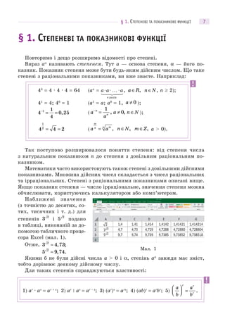 § 1. СТЕПЕНЕВІ ТА ПОКАЗНИКОВІ ФУНКЦІЇ 7
§ 1. СТЕПЕНЕВІ ТА ПОКАЗНИКОВІ ФУНКЦІЇ
Повторимо і дещо розширимо відомості про степені.
Вираз aα
називають степенем. Тут a — основа степеня, α — його по-
казник. Показник степеня може бути будь-яким дійсним числом. Що таке
степені з раціональними показниками, ви вже знаєте. Наприклад:
Так поступово розширювалося поняття степеня: від степеня числа
з натуральним показником n до степеня з довільним раціональним по-
казником.
Математики часто використовують також степені з довільними дійсними
показниками. Множина дійсних чисел складається з чисел раціональних
та ірраціональних. Степені з раціональними показниками описані вище.
Якщо показник степеня — число ірраціональне, значення степеня можна
обчислювати, користуючись калькулятором або комп’ютером.
Наближені значення
(з точністю до десятих, со-
тих, тисячних і т. д.) для
степенів 3 2
і 5 2
подано
в таблиці, виконаній за до-
помогою табличного проце-
сора Excel (мал. 1).
Отже, 3 4 732
≈ , ;
5 9 742
≈ , .
Якими б не були дійсні числа a > 0 і α, степінь aα
завжди має зміст,
тобто дорівнює деякому дійсному числу.
Для таких степенів справджуються властивості:
43
= 4 · 4 · 4 = 64 (an
= a R∈ , n N∈ , n  2);
41
= 4; 40
= 1 (a1
= a; a0
= 1, a ≠ 0 );
4
1
4
0 251−
= = , ( a
a
a n Nn
n
−
= ≠ ∈
1
0, , );
4 4 2
1
2
= = ( a a
m
n mn
= , n N∈ , m Z∈ , a > 0).
Мал. 1
1) ar
· as
= ar + s
; 2) ar
: as
= ar – s
; 3) (ar
)s
= ars
; 4) (ab)r
= ar
br
; 5)
a
b
a
b
r r
r
⎛
⎝⎜
⎞
⎠⎟ = .
 