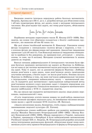 72
Історичні відомості
Введенню поняття інтеграла передувала робота багатьох математиків.
Зокрема, Архімед ще в III ст. до н. е. розробив методи для обчислення площ
і об’ємів геометричних фігур, які досить схожі з методами інтегрального
числення. Він розв’язував такі задачі, які тепер розв’язують, обчислюючи
інтеграли
xdx x dx x bx dx d
a a aa
0
2 2
0 00
∫ ∫ ∫∫ +( ), , , sin .ϕ ϕ
Подібними методами користувався також Й. Кеплер (1571–1630). Вва-
жаючи, що кожне тіло обертання складається з безлічі «найтонших кру-
жечків», він визначив об’єми 92 таких тіл.
Ще далі пішов італійський математик Б. Кавальєрі. Уявляючи кожну
фігуру складеною з «неподільних» (плоска фігура з відрізків, а тіло —
з плоских фігур), він сформулював свої принципи. Аналогічне твердження
правильне і для об’ємів тіл. Сам Кавальєрі вважав ці твердження очевидни-
ми та приймав їх без доведення, як принципи (лат. principium — початок,
основа, те саме, що й аксіома). Методами сучасної математики їх можна
довести як теореми.
Взагалі питання диференціального й інтегрального числення були сфе-
рою багатьох провідних математиків ще задовго до Ньютона та Лейбніца,
але всі вони ці дві частини математичної науки розглядали ізольовано одна
від одної. Тому ті задачі, які за допомогою формули Ньютона—Лейбніца
можна розв’язати в один рядок, вони розв’язували досить громіздкими
штучними методами, а багато задач і не могли розв’язати. Основна заслуга
Ньютона та Лейбніца в тому, що вони пов’язали диференціальне числення
з інтегральним, створивши найважливішу наукy — математичний ана-
ліз. Їх відкриття дало математикам і прикладникам найзручніший метод
розв’язування великого класу важливих задач і створило передумови для
багатьох нових відкриттів. Спеціалісти вважають відкриття математичного
аналізу найбільшим у XVII ст. відкриттям людства.
Ось що писали про відкриття математичного аналізу люди різних пере-
конань, національностей і епох.
«З усіх теоретичних успіхів знання навряд чи який-небудь вважається
таким великим тріумфом людського духу, як винайдення числення нескін-
ченно малих у другій половині XVII століття» (Ф. Енгельс).
«Аналіз нескінченно малих, безперечно, стоїть поряд з найвидатнішими
завоюваннями людської культури» (О. Хінчин).
З українських учених найбільше зробили для розвитку математичного
аналізу Михайло Васильович Остроградський (1801–1862) і Віктор Яко-
вич Буняковський (1804–1889). Обидва народилися в Україні, навчалися
в Парижі, працювали в Петербурзі й були найвідомішими математиками
Російської імперії XIX ст. Зокрема, М. Остроградський розробив загальний
метод інтегрування раціональних функцій, обґрунтував відомі тепер мате-
матикам усього світу правило Остроградського та формулу Остроградського.
РОЗДІЛ 2. ІНТЕГРАЛ ТА ЙОГО ЗАСТОСУВАННЯ
 