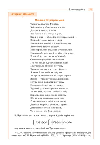 73
Історичні відомості
Михайло Остроградський
Талантами багата Україна.
Хай навіть відбиваючись від орд,
Долаючи неволю і руїни,
Все ж геніїв народжує народ.
Один із них — Михайло Остроградський —
Великий тілом, духом і умом,
Найперший вчений у Краю Козацькім,
Властитель теорем і аксіом.
Нью-йоркський академік і туринський,
Паризький, римський — між усіх широт
Відомий математик український,
Славетний український патріот.
Ген-ген аж де від батьківської хати
Полтавець за морями побував,
Чужому научався плідно і багато,
А мови й земляків не забував.
Як брата, обіймав він Кобзаря Тараса,
З ним — українства молодий порив;
Науку вивів на найвищу трасу,
Потрібне, вічне і святе творив.
Чудовий дав інтегрування метод —
На всі часи, для всіх земель і рас;
Явився, наче ясно сяюча комета,
Що за віки являється лиш раз.
Його творіння в світі добре знані:
Десятки теорем, і формул, і думки...
Давно немає генія між нами,
Та в пам’яті він буде навіки!
В. Буняковський, крім іншого, перший довів нерівність
f x x dx f x dx x dx
a
b
a
b
a
b
( )⋅ ( )
⎛
⎝
⎜
⎞
⎠
⎟ ≤ ( ) ⋅ ( )∫ ∫ ∫ϕ ϕ
2
2 2
,
яку тепер називають нерівністю Буняковського.
У XX ст. в галузі математичного аналізу успішно працювали наші провідні
математики С. Н. Бернштейн (1880–1963), М. П. Кравчук (1892–1942) та ін.
ІСТОРИЧНІ ВІДОМОСТІ
 