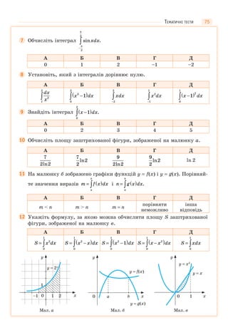 75
7 Обчисліть інтеграл sin .xdx
−
∫π
π
2
2
А Б В Г Д
0 1 2 –1 –2
8 Установіть, який з інтегралів дорівнює нулю.
А Б В Г Д
dx
x2
1
2
∫ x dx3
0
2
1−( )∫ xdx
−
∫2
2
x dx2
1
1
−
∫ x dx−( )∫ 1
2
0
1
9 Знайдіть інтеграл x dx−( )∫ 1
0
2
.
А Б В Г Д
0 2 3 4 5
10 Обчисліть площу заштрихованої фігури, зображеної на малюнку а.
А Б В Г Д
7
2 2ln
7
2
2ln
9
2 2ln
9
2
2ln ln 2
11 На малюнку б зображено графіки функцій y = f(x) і y = g(x). Порівняй-
те значення виразів m f x dx
a
b
= ( )∫ і n g x dx
a
b
= ( )∫ .
А Б В Г Д
m < n m > n m = n
порівняти
неможливо
інша
відповідь
12 Укажіть формулу, за якою можна обчислити площу S заштрихованої
фігури, зображеної на малюнку в.
А Б В Г Д
S x dx= ∫
2
0
1
S x x dx= −( )∫
2
0
1
S x dx= −( )∫
2
0
1
1 S x x dx= −( )∫
2
0
1
S xdx= ∫0
1
0
y
x1 2–1
1
y = 2x
Мал. а
y
x0 a b
y = f(x)
y = g(x)
Мал. б
y
x0 1
y = x2
y = x
Мал. в
ТЕМАТИЧНІ ТЕСТИ
 