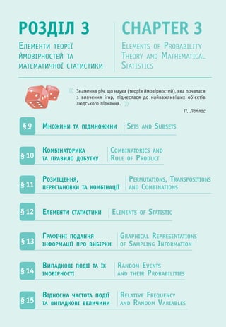Знаменна річ, що наука (теорія ймовірностей), яка почалася
з вивчення ігор, піднеслася до найважливіших об'єктів
людського пізнання.
П. Лаплас
РОЗДІЛ 3 CHAPTER 3
ЕЛЕМЕНТИ ТЕОРІЇ
ЙМОВІРНОСТЕЙ ТА
МАТЕМАТИЧНОЇ СТАТИСТИКИ
ELEMENTS OF PROBABILITY
THEORY AND MATHEMATICAL
STATISTICS
§9 МНОЖИНИ ТА ПІДМНОЖИНИ SETS AND SUBSETS
§10
КОМБІНАТОРИКА
ТА ПРАВИЛО ДОБУТКУ
COMBINATORICS AND
RULE OF PRODUCT
§13
ГРАФІЧНІ ПОДАННЯ
ІНФОРМАЦІЇ ПРО ВИБІРКИ
GRAPHICAL REPRESENTATIONS
OF SAMPLING INFORMATION
РОЗМІЩЕННЯ,
ПЕРЕСТАНОВКИ ТА КОМБІНАЦІЇ§11
PERMUTATIONS, TRANSPOSITIONS
AND COMBINATIONS
§14
ВИПАДКОВІ ПОДІЇ ТА ЇХ
ІМОВІРНОСТІ
RANDOM EVENTS
AND THEIR PROBABILITIES
§12 ЕЛЕМЕНТИ СТАТИСТИКИ ELEMENTS OF STATISTIC
§15
ВІДНОСНА ЧАСТОТА ПОДІЇ
ТА ВИПАДКОВІ ВЕЛИЧИНИ
RELATIVE FREQUENCY
AND RANDOM VARIABLES
 