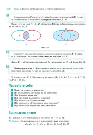 РОЗДІЛ 3. ЕЛЕМЕНТИ ТЕОРІЇ ЙМОВІРНОСТЕЙ ТА МАТЕМАТИЧНОЇ СТАТИСТИКИ80
Записують це так: A B P = ; діаграмою Ейлера зображають, як показано
на малюнку 55, а.
Мал. 55
а
A P B
б
A B
K
Якщо K — об’єднання множин A і B, то пишуть: A B K = (мал. 55, б).
Її позначають: AB. Наприклад, якщо A = {1; 2; 3; 4} і B = {1; 4; 5; 7; 8},
то AB = {2; 3}.
Перевірте себе
1 Наведіть приклад множини.
2 Як позначають множини та їх елементи?
3 Які бувають множини?
4 Які множини називають рівними?
5 Що називають підмножиною?
6 Що називають об’єднанням двох множин?
7 Що називають перерізом двох множин?
Виконаємо разом
1 Запишіть усі підмножини множини M = {c, d, k}.
РОЗВ’ЯЗАННЯ. Підмножинами цієї множини будуть множини:
{c}, {d}, {k}, {c, d}, {c, k}, {d, k}, {c, d, k}, ∅.
Множину, яка містить кожен елемент кожної з множин A і B і тіль-
ки ці елементи, називають об’єднанням множин A і B.
Різницею множин A і B називають множину, яка складається з усіх
елементів множини A, які не належать множині B.
Якщо множина P містить усі спільні елементи множин A і B і тільки
їх, то множину P називають перерізом множин A і B.
 