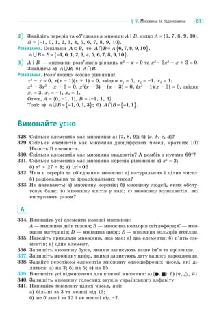 § 9. МНОЖИНИ ТА ПІДМНОЖИНИ 81
2 Знайдіть переріз та об’єднання множин A і B, якщо A = {6, 7, 8, 9, 10},
B = {–1, 0, 1, 2, 3, 4, 5, 6, 7, 8, 9, 10}.
РОЗВ’ЯЗАННЯ. Оскільки A B⊂ , то A B A = { }6 7 8 9 10, , , , .
A B B = = −{ }1 0 1 2 3 4 5 6 7 8 9 10, , , , , , , , , , , .
3 A і B — множини розв’язків рівнянь x3
– x = 0 та x3
– 3x2
– x + 3 = 0.
Знайдіть: а) A B ; б) A B .
РОЗВ’ЯЗАННЯ. Розв’яжемо кожне рівняння:
x3
– x = 0, x(x – 1)(x + 1) = 0, звідки x1 = 0, x2 = –1, x3 = 1;
x3
– 3x2
– x + 3 = 0, x2
(x – 3) – (x – 3) = 0, (x2
– 1)(x – 3) = 0, звідки
x1 = 3, x2 = –1, x3 = 1.
Отже, A = {0, –1, 1}, B = {–1, 1, 3}.
Тоді: а) A B = −{ }1 0 1 3, , , ; б) A B = −{ }1 1, .
Виконайте усно
328. Скільки елементів має множина: а) {7, 8, 9}; б) {a, b, c, d}?
329. Скільки елементів має множина двоцифрових чисел, кратних 10?
Назвіть її елементи.
330. Скільки елементів має множина квадратів? А ромбів з кутами 60°?
331. Скільки елементів має множина коренів рівняння: а) x2
= 2;
б) x2
+ 27 = 8; в) x = 0?
332. Чим є переріз та об’єднання множин: а) натуральних і цілих чисел;
б) раціональних та ірраціональних чисел?
333. Як називають: а) множину коренів; б) множину людей, яких обслу-
говує банк; в) множину квітів у вазі; г) множину музикантів, які
виступають разом?
А
334. Випишіть усі елементи кожної множини:
A — множина днів тижня; B — множина кольорів світлофора; C — мно-
жина материків; D — множина цифр; E — множина кольорів веселки.
335. Наведіть приклади множини, яка має: а) два елементи; б) п’ять еле-
ментів; в) один елемент.
336. Запишіть множину букв, якими записують ваше ім’я та прізвище.
337. Запишіть множину цифр, якими записують дату вашого народження.
338. Задайте переліком елементів множину одноцифрових чисел, які ді-
ляться: а) на 3; б) на 5; в) на 15.
339. Випишіть усі підмножини для кожної множини: а) { , }; б) { , , #}.
340. Запишіть множину голосних звуків українського алфавіту.
341. Напишіть множину цілих чисел, які:
а) більші за 3 та менші від 13;
б) не більші за 12 і не менші від –2.
 
