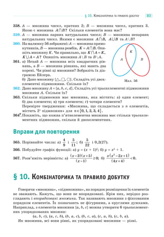 § 10. КОМБІНАТОРИКА ТА ПРАВИЛО ДОБУТКУ 83
358. A — множина чисел, кратних 2; B — множина чисел, кратних 3.
Якою є множина A B ? Скільки елементів вона має?
359. A — множина парних натуральних чисел; B — множина непарних
натуральних чисел. Якими є множини A B , A B та AB?
360. На малюнку 56 зображені: A — множина прямо-
кутників, B — множина ромбів, K A B=  . Опи-
шіть множину K. Чи правильно, що K A K = ,
K A A = ? Опишіть множини AB та BA.
361. а) Нехай A — множина всіх квадратних рів-
нянь, а B — множина рівнянь, які мають два
корені. Чи рівні ці множини? Зобразіть їх діа-
грамою Ейлера.
б) Дано множину { , , }. Складіть усі двох-
елементні підмножини. Скільки їх?
362. Дано множину A = {a, b, c, d}. Складіть усі трьохелементні підмножини
множини A. Скільки їх?
363. Скільки підмножин має множина, яка містить: а) один елемент;
б) два елементи; в) три елементи; г) чотири елементи?
Перевірте твердження: «Множина, що складається з n елементів,
містить 2n
підмножин» для n ∈{ }0 1 2 3 4, , , , .
364*.Покажіть, що кожна п’ятиелементна множина має стільки трьохеле-
ментних підмножин, скільки й двохелементних.
Вправи для повторення
365. Порівняйте числа: а)
4
9
і
5
11
; б)
5
22
і 0,2(27).
366. Побудуйте графік функції: а) y = (x + 1)2
; б) y = x2
+ 1.
367. Розв’яжіть нерівність: а)
x x
x
−( ) +( )
−( )
≥
3 5
1
0; б)
x x x
x
2
2 1
4 4
0
− +( )
+( )
< .
§ 10. КОМБІНАТОРИКА ТА ПРАВИЛО ДОБУТКУ
Говорячи «множина», «підмножина», на порядок розміщення їх елементів
не зважають. Кажуть, що вони не впорядковані. Крім них, нерідко роз-
глядають і впорядковані множини. Так називають множини з фіксованим
порядком елементів. Їх позначають не фігурними, а круглими дужками.
Наприклад, з елементів множини {a, b, c} можна утворити 6 трьохелемент-
них упорядкованих множин:
(a, b, c), (a, c, b), (b, a, c), (b, c, a), (c, a, b), (c, b, a).
Як множини, всі вони рівні, як упорядковані множини — різні.
Мал. 56
BA
K
 