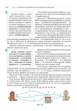 РОЗДІЛ 3. ЕЛЕМЕНТИ ТЕОРІЇ ЙМОВІРНОСТЕЙ ТА МАТЕМАТИЧНОЇ СТАТИСТИКИ84
Розглянемо два основні правила, за до-
помогою яких розв’язується багато задач
з комбінаторики.
Приклад 1. Випускниця школи склала
ЗНО з української мови на 190 балів, матема-
тики — на 195 балів і англійської мови — на
185балів.Зтакимисертифікатамивонаможе
гарантовано вступити на чотири факульте-
ти в політехнічному університеті і два —
в економічному. Скільки можливостей має
абітурієнтка для вступу до університету?
Розв’язання.ПозначимобуквоюAмножи-
ну факультетів, які обрала абітурієнтка у по-
літехнічному університеті, а буквою B — в економічному. Тоді A = {m, n, k, l},
B = {p, s}. Оскільки ці множини не мають спільних елементів, то загалом
абітурієнтка має 4 + 2 = 6 можливостей вступати до університету.
Описану ситуацію можна узагальнити у вигляді твердження, яке на-
зивають правилом суми.
Правило суми поширюється й на більшу
кількість множин.
Приклад 2. Учасників театральної студії
преміювали екскурсійними поїздками у різ-
ні місця України. Серед них: у Київ — 1,
біля моря — 2, у Карпати — 4, в Асканію
Нова — 1. Скільки можливостей вибору
першої екскурсії мають діти?
Розв’язання. Оскільки всі екскурсійні
поїздки різні, то для розв’язання задачі досить знайти суму елементів усіх
множин, про які йдеться: 1 + 2 + 4 + 1 = 8. Отже, учасники театральної
студії можуть обирати екскурсію з 8 можливих.
Приклад 3. Від селища A до селища B можна доїхати трьома дорогами,
а від B до C — двома. Скільки існує маршрутів, щоб дістатися від A до C?
Розв’язання. Щоб проїхати від A до B, треба вибрати одну з трьох доріг:
1, 2 або 3 (мал. 57). Після цього треба вибрати одну з двох інших доріг:
4 чи 5. Усього від A до C ведуть 6 маршрутів, бо 3 · 2 = 6. Усі ці маршрути
можна позначити за допомогою пар:
(1; 4), (1; 5), (2; 4), (2; 5), (3; 4), (3; 5).
Мал. 57
A
B
C
1
2
3
4
5
Існують задачі, у яких
треба визначити, скіль-
ки різних підмножин або
впорядкованих підмножин
можна утворити з елемен-
тів даної множини. Їх на-
зивають комбінаторними
задачами. А розділ мате-
матики про розв’язування
комбінаторних задач нази-
вають комбінаторикою.
Якщо елемент деякої
множини A можна вибра-
ти m способами, а елемент
множини B — n способами,
то елемент з множини A
або з множини B можна
вибрати m + n способами.
 