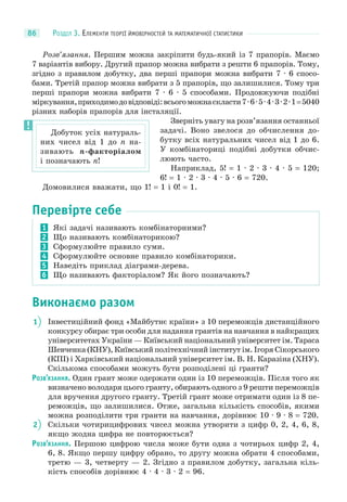 РОЗДІЛ 3. ЕЛЕМЕНТИ ТЕОРІЇ ЙМОВІРНОСТЕЙ ТА МАТЕМАТИЧНОЇ СТАТИСТИКИ86
Розв’язання. Першим можна закріпити будь-який із 7 прапорів. Маємо
7 варіантів вибору. Другий прапор можна вибрати з решти 6 прапорів. Тому,
згідно з правилом добутку, два перші прапори можна вибрати 7 · 6 спосо-
бами. Третій прапор можна вибрати з 5 прапорів, що залишилися. Тому три
перші прапори можна вибрати 7 · 6 · 5 способами. Продовжуючи подібні
міркування,приходимодовідповіді:всьогоможнаскласти7·6·5·4·3·2·1=5040
різних наборів прапорів для інсталяції.
Зверніть увагу на розв’язання останньої
задачі. Воно звелося до обчислення до-
бутку всіх натуральних чисел від 1 до 6.
У комбінаториці подібні добутки обчис-
люють часто.
Наприклад, 5! = 1 · 2 · 3 · 4 · 5 = 120;
6! = 1 · 2 · 3 · 4 · 5 · 6 = 720.
Домовилися вважати, що 1! = 1 і 0! = 1.
Перевірте себе
1 Які задачі називають комбінаторними?
2 Що називають комбінаторикою?
3 Сформулюйте правило суми.
4 Сформулюйте основне правило комбінаторики.
5 Наведіть приклад діаграми-дерева.
6 Що називають факторіалом? Як його позначають?
Виконаємо разом
1 Інвестиційний фонд «Майбутнє країни» з 10 переможців дистанційного
конкурсу обирає три особи для надання грантів на навчання в найкращих
університетах України — Київський національний університет ім. Тараса
Шевченка (КНУ), Київський політехнічний інститут ім. Ігоря Сікорського
(КПІ) і Харківський національний університет ім. В. Н. Каразіна (ХНУ).
Скількома способами можуть бути розподілені ці гранти?
РОЗВ’ЯЗАННЯ. Один грант може одержати один із 10 переможців. Після того як
визначено володаря цього гранту, обирають одного з 9 решти переможців
для вручення другого гранту. Третій грант може отримати один із 8 пе-
реможців, що залишилися. Отже, загальна кількість способів, якими
можна розподілити три гранти на навчання, дорівнює 10 · 9 · 8 = 720.
2 Скільки чотирицифрових чисел можна утворити з цифр 0, 2, 4, 6, 8,
якщо жодна цифра не повторюється?
РОЗВ’ЯЗАННЯ. Першою цифрою числа може бути одна з чотирьох цифр 2, 4,
6, 8. Якщо першу цифру обрано, то другу можна обрати 4 способами,
третю — 3, четверту — 2. Згідно з правилом добутку, загальна кіль-
кість способів дорівнює 4 · 4 · 3 · 2 = 96.
Добуток усіх натураль-
них чисел від 1 до n на-
зивають n-факторіалом
і позначають n!
 