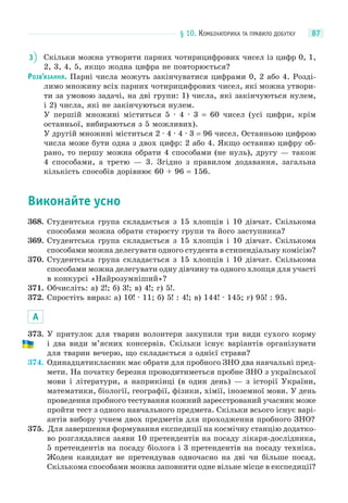 § 10. КОМБІНАТОРИКА ТА ПРАВИЛО ДОБУТКУ 87
3 Скільки можна утворити парних чотирицифрових чисел із цифр 0, 1,
2, 3, 4, 5, якщо жодна цифра не повторюється?
РОЗВ’ЯЗАННЯ. Парні числа можуть закінчуватися цифрами 0, 2 або 4. Розді-
лимо множину всіх парних чотирицифрових чисел, які можна утвори-
ти за умовою задачі, на дві групи: 1) числа, які закінчуються нулем,
і 2) числа, які не закінчуються нулем.
У першій множині міститься 5 · 4 · 3 = 60 чисел (усі цифри, крім
останньої, вибираються з 5 можливих).
У другій множині міститься 2 · 4 · 4 · 3 = 96 чисел. Останньою цифрою
числа може бути одна з двох цифр: 2 або 4. Якщо останню цифру об-
рано, то першу можна обрати 4 способами (не нуль), другу — також
4 способами, а третю — 3. Згідно з правилом додавання, загальна
кількість способів дорівнює 60 + 96 = 156.
Виконайте усно
368. Студентська група складається з 15 хлопців і 10 дівчат. Скількома
способами можна обрати старосту групи та його заступника?
369. Студентська група складається з 15 хлопців і 10 дівчат. Скількома
способами можна делегувати одного студента в стипендіальну комісію?
370. Студентська група складається з 15 хлопців і 10 дівчат. Скількома
способами можна делегувати одну дівчину та одного хлопця для участі
в конкурсі «Найрозумніший»?
371. Обчисліть: а) 2!; б) 3!; в) 4!; г) 5!.
372. Спростіть вираз: а) 10! · 11; б) 5! : 4!; в) 144! · 145; г) 95! : 95.
А
373. У притулок для тварин волонтери закупили три види сухого корму
і два види м’ясних консервів. Скільки існує варіантів організувати
для тварин вечерю, що складається з однієї страви?
374. Одинадцятикласник має обрати для пробного ЗНО два навчальні пред-
мети. На початку березня проводитиметься пробне ЗНО з української
мови і літератури, а наприкінці (в один день) — з історії України,
математики, біології, географії, фізики, хімії, іноземної мови. У день
проведення пробного тестування кожний зареєстрований учасник може
пройти тест з одного навчального предмета. Скільки всього існує варі-
антів вибору учнем двох предметів для проходження пробного ЗНО?
375. Для завершення формування експедиції на космічну станцію додатко-
во розглядалися заяви 10 претендентів на посаду лікаря-дослідника,
5 претендентів на посаду біолога і 3 претендентів на посаду техніка.
Жоден кандидат не претендував одночасно на дві чи більше посад.
Скількома способами можна заповнити одне вільне місце в експедиції?
 