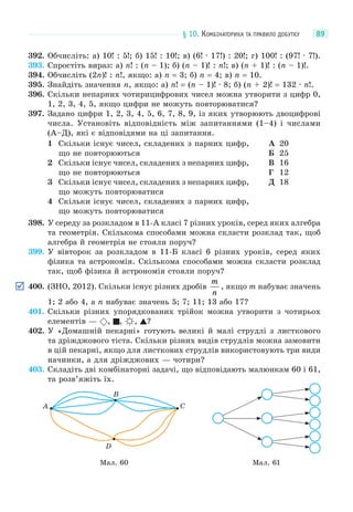 § 10. КОМБІНАТОРИКА ТА ПРАВИЛО ДОБУТКУ 89
392. Обчисліть: а) 10! : 5!; б) 15! : 10!; в) (6! · 17!) : 20!; г) 100! : (97! · 7!).
393. Спростіть вираз: а) n! : (n – 1); б) (n – 1)! : n!; в) (n + 1)! : (n – 1)!.
394. Обчисліть (2n)! : n!, якщо: а) n = 3; б) n = 4; в) n = 10.
395. Знайдіть значення n, якщо: а) n! = (n – 1)! · 8; б) (n + 2)! = 132 · n!.
396. Скільки непарних чотирицифрових чисел можна утворити з цифр 0,
1, 2, 3, 4, 5, якщо цифри не можуть повторюватися?
397. Задано цифри 1, 2, 3, 4, 5, 6, 7, 8, 9, із яких утворюють двоцифрові
числа. Установіть відповідність між запитаннями (1–4) і числами
(А–Д), які є відповідями на ці запитання.
1 Скільки існує чисел, складених з парних цифр,
що не повторюються
2 Скільки існує чисел, складених з непарних цифр,
що не повторюються
3 Скільки існує чисел, складених з непарних цифр,
що можуть повторюватися
4 Скільки існує чисел, складених з парних цифр,
що можуть повторюватися
А 20
Б 25
В 16
Г 12
Д 18
398. У середу за розкладом в 11-А класі 7 різних уроків, серед яких алгебра
та геометрія. Скількома способами можна скласти розклад так, щоб
алгебра й геометрія не стояли поруч?
399. У вівторок за розкладом в 11-Б класі 6 різних уроків, серед яких
фізика та астрономія. Скількома способами можна скласти розклад
так, щоб фізика й астрономія стояли поруч?
400. (ЗНО, 2012). Скільки існує різних дробів
m
n
, якщо m набуває значень
1; 2 або 4, а n набуває значень 5; 7; 11; 13 або 17?
401. Скільки різних упорядкованих трійок можна утворити з чотирьох
елементів — , , , ?
402. У «Домашній пекарні» готують великі й малі струдлі з листкового
та дріжджового тіста. Скільки різних видів струдлів можна замовити
в цій пекарні, якщо для листкових струдлів використовують три види
начинки, а для дріжджових — чотири?
403. Складіть дві комбінаторні задачі, що відповідають малюнкам 60 і 61,
та розв’яжіть їх.
Мал. 60
A
B
C
D
Мал. 61
 