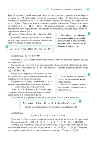 § 11. РОЗМІЩЕННЯ, ПЕРЕСТАНОВКИ ТА КОМБІНАЦІЇ 91
Третій елемент, щоб записати його після другого, доведеться вибирати
з решти m – 2 елементів. Якщо за кожною з m(m – 1) різних пар даних
елементів записати m – 2 способами третій елемент, то утвориться
m(m – 1)(m – 2) різних упорядкованих трійок елементів. Аналогічно мож-
на вибрати m(m – 1)(m – 2)(m – 3) упорядкованих четвірок і т. д. Про-
довжуючи такі міркування, доходимо до висновку, що для будь-яких на-
туральних чисел m і n
A m m m m m nm
n
= −( ) −( ) −( ) … − −( )( )1 2 3 1 .
У правій частині рівності — n множ-
ників, тому результат можна сформулю-
вати у вигляді такого правила.
Наприклад, A5
3
5 4 3 60= ⋅ ⋅ = .
Приклад 1. Скількома способами збори з 20 осіб можуть обрати голову
та секретаря?
Розв’язання. Йдеться про впорядковані 2-елементні підмножини мно-
жини, що складається з 20 елементів. Таким розміщенням буде
A20
2
20 19 380= ⋅ = .
Якщо розглянути розміщення за умо-
ви, що n = m, то отримаємо множини, які
відрізняються лише порядком.
Наприклад, з трьох елементів a, b, c
можна утворити 6 різних перестановок:
abc, acb, bac, bca, cab, cba.
Отже, P3 = 6. А взагалі кількість пере-
становок з m елементів дорівнює кількості
розміщень з m елементів по m.
Підставивши у формулу числа розміщень m = n, дістанемо, що
Наприклад,
P6 = 6! = 1 · 2 · 3 · 4 · 5 · 6 = 720.
Приклад 2. Скількома способами можна скласти список із 10 прізвищ?
Розв’язання. P10 = 10! = 1 · 2 · 3 · 4 · 5 · 6 · 7 · 8 · 9 · 10 = 3 628 800.
Нехай дано множину з трьох елементів: {a, b, c}. Її двоелементних під-
множин (не впорядкованих) існує всього три: {a, b}, {a, c}, {b, c}. Говорять,
що існує 3 комбінації з трьох елементів по два. Пишуть: C3
2
3= .
Кількість розміщень
з m елементів по n дорів-
нює добутку n послідовних
натуральних чисел, най-
більше з яких — m.
A m m m m m nm
n
= −( ) −( ) −( ) … − −( )( )1 2 3 1 .
Розміщення з m елемен-
тів по m називають пере-
становками.
Кількість перестановок
з m елементів позначають
символом Pm.
Pm = m(m – 1)(m – 2) · ... · 3 · 2 · 1, тобто Pm = m!
Число перестановок з m елементів дорівнює m!
 