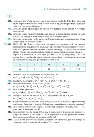 § 11. РОЗМІЩЕННЯ, ПЕРЕСТАНОВКИ ТА КОМБІНАЦІЇ 95
Б
435. На кожній із п’яти карток написано одну з цифр 1, 2, 3, 4, 5. Скільки
з цих карток можна скласти різних чисел: а) двоцифрових; б) трициф-
рових; в) чотирицифрових?
436. Скільки існує трицифрових чисел, усі цифри яких різні? А чотири-
цифрових?
437. Скільки існує таких трицифрових чисел, у яких кожна цифра не мен-
ша від 5 і цифри в кожному числі не повторюються?
438. Скільки словників треба мати, щоб безпосередньо перекладати з п’яти
різних мов на кожну з них?
439. (ЗНО, 2014). Блок соціальної реклами складається з 4 рекламних
роликів: про шкідливість паління, про охорону навколишнього сере-
довища, про дотримання правил дорожнього руху та про велосипедне
місто. Ролик про шкідливість паління заплановано показати двічі —
першим і останнім, а інші три ролики — по одному разу. Скільки
всього існує варіантів формування цього блоку соціальної реклами
за вказаним порядком рекламних роликів?
А Б В Г Д
6 8 12 24 120
440. Доведіть, що для кожного натурального n:
а) Pn + 1 = nPn; б) A Pm
m
m
−
=1
; в) A nAn
k
n
k
= −
−
1
1
.
441. Знайдіть n, якщо: а) Pn = 42 · Pn – 2; б) Pn = 720 · Pn – 3.
442. Яке число менше і в скільки разів:
а) A8
5
чи P8; б) A9
8
чи P9; в) C20
2
чи C20
3
; г) C30
2
чи C30
28
?
443. Розв’яжіть рівняння:
а) A Ax x
4 2
56= ⋅ ; б) A Ax x
5
2
3
72= ⋅ − ; в) Cx
2
21= ; г) C xx
2
20= + .
444. Доведіть, що коли числа m, n — натуральні та m > n, то:
а) C Cm
n
m
m n
= −
; б) C C Cm
n
m
n
m
n
+ =−
+
1
1.
445. У баскетбольній команді, яка складається з 15 чоловік, треба обрати
капітана і його заступника. Скількома способами це можна зробити?
446. Скількома способами можна заповнити картку «Спортлото» — за-
креслити 6 номерів із 49?
447. Для досліду треба взяти 3 білих, 5 червоних і 7 рожевих квіток го-
роху з наявних 10-ти білих, 10-ти червоних і 10-ти рожевих квіток.
Скількома способами це можна зробити?
448*. Скількома способами можна роздати 28 кісточок доміно чотирьом
гравцям, щоб кожному дісталося 7 кісточок?
 