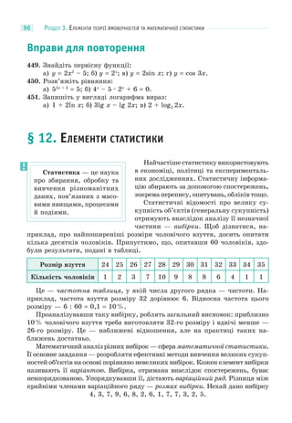 РОЗДІЛ 3. ЕЛЕМЕНТИ ТЕОРІЇ ЙМОВІРНОСТЕЙ ТА МАТЕМАТИЧНОЇ СТАТИСТИКИ96
Вправи для повторення
449. Знайдіть первісну функції:
а) y = 2x2
– 5; б) y = 2x
; в) y = 2sin x; г) y = cos 3x.
450. Розв’яжіть рівняння:
а) 52x + 3
= 5; б) 4x
– 5 · 2x
+ 6 = 0.
451. Запишіть у вигляді логарифма вираз:
а) 1 + 2ln x; б) 3lg x – lg 2x; в) 2 + log2 2x.
§ 12. ЕЛЕМЕНТИ СТАТИСТИКИ
Найчастіше статистику використовують
в економіці, політиці та експерименталь-
них дослідженнях. Статистичну інформа-
цію збирають за допомогою спостережень,
зокрема перепису, опитувань, обліків тощо.
Статистичні відомості про велику су-
купність об’єктів (генеральну сукупність)
отримують внаслідок аналізу її незначної
частини — вибірки. Щоб дізнатися, на-
приклад, про найпоширеніші розміри чоловічого взуття, досить опитати
кілька десятків чоловіків. Припустимо, що, опитавши 60 чоловіків, здо-
були результати, подані в таблиці.
Розмір взуття 24 25 26 27 28 29 30 31 32 33 34 35
Кількість чоловіків 1 2 3 7 10 9 8 8 6 4 1 1
Це — частотна таблиця, у якій числа другого рядка — частоти. На-
приклад, частота взуття розміру 32 дорівнює 6. Відносна частота цього
розміру — 6 : 60 = 0,1 = 10%.
Проаналізувавши таку вибірку, роблять загальний висновок: приблизно
10% чоловічого взуття треба виготовляти 32-го розміру і вдвічі менше —
26-го розміру. Це — наближені відношення, але на практиці таких на-
ближень достатньо.
Математичний аналіз різних вибірок — сфера математичної статистики.
Її основне завдання — розробляти ефективні методи вивчення великих сукуп-
ностей об’єктів на основі порівняно невеликих вибірок. Кожен елемент вибірки
називають її варіантою. Вибірка, отримана внаслідок спостережень, буває
невпорядкованою. Упорядкувавши її, дістають варіаційний ряд. Різниця між
крайніми членами варіаційного ряду — розмах вибірки. Нехай дано вибірку
4, 3, 7, 9, 6, 8, 2, 6, 1, 7, 7, 3, 2, 5.
Статистика — це наука
про збирання, обробку та
вивчення різноманітних
даних, пов’язаних з масо-
вими явищами, процесами
й подіями.
 