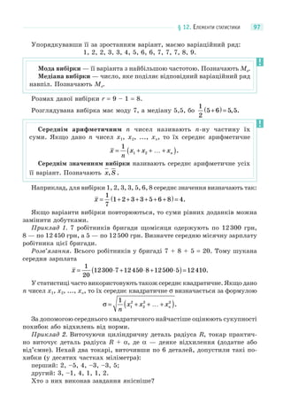 § 12. ЕЛЕМЕНТИ СТАТИСТИКИ 97
Упорядкувавши її за зростанням варіант, маємо варіаційний ряд:
1, 2, 2, 3, 3, 4, 5, 6, 6, 7, 7, 7, 8, 9.
Розмах даної вибірки r = 9 – 1 = 8.
Розглядувана вибірка має моду 7, а медіану 5,5, бо
1
2
5 6 5 5+( ) = , .
Наприклад, для вибірки 1, 2, 3, 3, 5, 6, 8 середнє значення визначають так:
x = + + + + + +( ) =
1
7
1 2 3 3 5 6 8 4.
Якщо варіанти вибірки повторюються, то суми рівних доданків можна
замінити добутками.
Приклад 1. 7 робітників бригади щомісяця одержують по 12300 грн,
8 — по 12450 грн, а 5 — по 12500 грн. Визначте середню місячну зарплату
робітника цієї бригади.
Розв’язання. Всього робітників у бригаді 7 + 8 + 5 = 20. Тому шукана
середня зарплата
x = ⋅ + ⋅ + ⋅( )=
1
20
12300 7 12450 8 12500 5 12410.
У статистиці часто використовують також середнє квадратичне. Якщо дано
n чисел x1, x2, ..., xn, то їх середнє квадратичне σ визначається за формулою
σ = + + … +( )1
1
2
2
2 2
n
x x xn .
За допомогою середнього квадратичного найчастіше оцінюють сукупності
похибок або відхилень від норми.
Приклад 2. Виточуючи циліндричну деталь радіуса R, токар практич-
но виточує деталь радіуса R + α, де α — деяке відхилення (додатне або
від’ємне). Нехай два токарі, виточивши по 6 деталей, допустили такі по-
хибки (у десятих частках міліметра):
перший: 2, –5, 4, –3, –3, 5;
другий: 3, –1, 4, 1, 1, 2.
Хто з них виконав завдання якісніше?
Мода вибірки — її варіанта з найбільшою частотою. Позначають Мо.
Медіана вибірки — число, яке поділяє відповідний варіаційний ряд
навпіл. Позначають Ме.
Середнім арифметичним n чисел називають n-ну частину їх
суми. Якщо дано n чисел x1, x2, ..., xn, то їх середнє арифметичне
x
n
x x xn= + + … +( )
1
1 2 .
Середнім значенням вибірки називають середнє арифметичне усіх
її варіант. Позначають x S, .
 