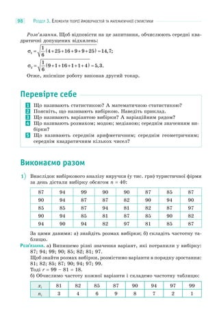 РОЗДІЛ 3. ЕЛЕМЕНТИ ТЕОРІЇ ЙМОВІРНОСТЕЙ ТА МАТЕМАТИЧНОЇ СТАТИСТИКИ98
Розв’язання. Щоб відповісти на це запитання, обчислюють середні ква-
дратичні допущених відхилень:
σ1
1
6
4 25 16 9 9 25 14 7= + + + + +( ) ≈ , ;
σ2
1
6
9 1 16 1 1 4 5 3= + + + + +( ) ≈ , .
Отже, якісніше роботу виконав другий токар.
Перевірте себе
1 Що називають статистикою? А математичною статистикою?
2 Поясніть, що називають вибіркою. Наведіть приклад.
3 Що називають варіантою вибірки? А варіаційним рядом?
4 Що називають розмахом; модою; медіаною; середнім значенням ви-
бірки?
5 Що називають середнім арифметичним; середнім геометричним;
середнім квадратичним кількох чисел?
Виконаємо разом
1 Внаслідок вибіркового аналізу виручки (у тис. грн) туристичної фірми
за день дістали вибірку обсягом n = 40:
87 94 99 90 90 87 85 87
90 94 87 87 82 90 94 90
85 85 87 94 81 82 87 97
90 94 85 81 87 85 90 82
94 90 94 82 97 81 85 87
За цими даними: а) знайдіть розмах вибірки; б) складіть частотну та-
блицю.
РОЗВ’ЯЗАННЯ. а) Випишемо різні значення варіант, які потрапили у вибірку:
87; 94; 99; 90; 85; 82; 81; 97.
Щоб знайти розмах вибірки, розмістимо варіанти в порядку зростання:
81; 82; 85; 87; 90; 94; 97; 99.
Тоді r = 99 – 81 = 18.
б) Обчислимо частоту кожної варіанти і складемо частотну таблицю:
xi 81 82 85 87 90 94 97 99
ni 3 4 6 9 8 7 2 1
 