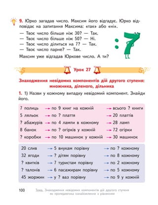 9. Юрко загадав число. Максим його відгадує. Юрко від-
повідає на запитання Максима: «так» або «ні».
— Твоє число більше ніж 30? — Так.
— Твоє число більше ніж 50? — Ні.
— Твоє число ділиться на 7? — Так.
— Твоє число парне? — Так.
Максим уже відгадав Юркове число. А  ти?
Знаходження невідомих компонентів дій другого ступеня:
множника, діленого, дільника
Урок 27
1. 1) Назви у кожному випадку невідомий компонент. Знайди
його.
7 полиць по 9 книг на кожній всього ? книги
5 ляльок по ? плаття 20 платтів
? абажурів по 4 лампи в  кожному 28 ламп
8 банок по ? огірків у  кожній 72 огірки
? коробки по 10 машинок у  кожній 30 машинок
20 слив 5 внукам порівну по ? кожному
32 ягоди ? дітям порівну по 8 кожному
? квитків 7 туристам порівну по 2 кожному
? талонів 6 пасажирам порівну по 5 кожному
45 жоржин у ? ваз порівну по 9 у  кожній
100 Тема. Знаходження невідомих компонентів дій другого ступеня
як пропедевтика ознайомлення з  рівнянням
 