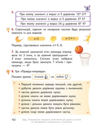 6. Спрогнозуй, парним чи непарним числом буде результат
кожного із  цих виразів.
Перевір, підставивши значення z=3; 8.
z • 2 z • 2 + 1
• Перший множник завжди менший, ніж другий;
• добуток деколи дорівнює одному з множників;
• частка деколи дорівнює нулю;
• ділене ніколи не може дорівнювати нулю;
• дільник інколи може дорівнювати нулю;
• ділене і  дільник деколи можуть бути рівними;
• частка деколи може бути рівна дільнику;
• ділене іноді може дорівнювати частці.
8. Гра «Правда-неправда».
Покажи рукою: істинне чи хибне .
7. За кожний закинутий м’яч команда отриму-
вала по 3 очки, а  за кожний пропущений  —
2  очки знімалось. Скільки очок набрала
команда, якщо було закинуто 7 м’ячів і  про-
пущено  — 4?
5.
При якому значенні z вираз z • 3  дорівнює  12?  27? 
При якому значенні х вираз х:3 дорівнює 2? 5?
При якому значенні y вираз 24:y дорівнює 8? 4?
102 Тема. Знаходження невідомих компонентів дій другого ступеня
як пропедевтика ознайомлення з  рівнянням
 