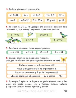 9. В Андрія 5 кубиків. У Лариси — удвічі більше, ніж в Ан-
дрія, але вдвічі менше, ніж у Тараса. Скільки кубиків
у  Тараса? Скільки всього кубиків у  дітей?
8. Склади рівняння за поданими умовами.
Яку дію ти обереш для розв’язування кожного із них?
Добуток чисел х та 8 дорівнює 40.
Якщо z поділити на 6, то отримаємо 8.
Число m зменшили у  6 разів і  отримали 6.
Ділене дорівнює 50, дільник  — х, а  частка  — 10.
5. Вибери рівняння і  прочитай їх.
m=6 p:10
72:x
6 > 20:4n • 8 = 32 30:y=6
4 • 7 = 28 k:9=58 • z 15 = 3 • 5
6. Із чисел 8, 24, 2, 10 добери для кожного рівняння таке
значення х, при якому одержимо правильну рівність.
х • 7 = 70
х:6=4
64:х=8
6 • х=12=12
7. Розв'яжи рівняння. Назви корені рівнянь.
х• 4 = 36 х:7=6 49:х=7 9 • х=54
105Тема. Розв’язування рівнянь з  діями другого ступеня
 