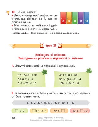 10. Де чия шафка?
• Леся: «Номер моєї шафки  — це
число, що ділиться на 4, але не
ділиться на 3».
• Bіра: «Число на моїй шафці удві-
чі більше, ніж число на шафці Олі».
Номер шафки Тані більший, ніж номер шафки Віри.
6 10 12 13 16
Нерівність зі змінною.
Знаходження розв’язків нерівності зі змінною
Урок 29
1. Згрупуй нерівності на правильні і  неправильні.
32–24:6 < 30
56:8:7 > 0
5 • 7 – 20  <  15
46 + 3 • 8  >  60
35  >  (70 – 61) • 4
100  <  64 : 8 • 10
2. Із заданих чисел добери у віконця числа так, щоб нерівно-
сті були правильними.
0, 1, 2, 3, 4, 5, 6, 7, 8, 9, 10, 11, 12
< 7 +1 < 7 12 > 12 > –2
106 Тема. Нерівність зі змінною.
Знаходження розв’язків нерівності зі змінною
 