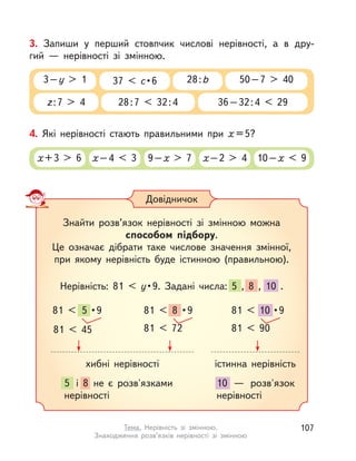 Знайти розв’язок нерівності зі змінною можна
способом підбору.
Це означає дібрати таке числове значення змінної,
при якому нерівність буде істинною (правильною).
Нерівність: 81 < y• 9.  Задані  числа:  5  ,  8  ,  10  .
Довідничок
хибні нерівності
81 < 5 •9
81 < 45
81 < 8 •9
81 < 72
81 < 10 •9
81 < 90
істинна нерівність
5 і  8 не є розв'язками
нерівності
10  — розв'язок
нерівності
3. Запиши у  перший стовпчик числові нерівності, а  в  дру-
гий  — нерівності зі змінною.
z:7 > 4 28:7 < 32:4
3–у > 1 37 < c • 6 50–7 > 40
36–32:4 < 29
28:b
4. Які нерівності стають правильними при х =5?
х+3 > 6 х–4 < 3 9–х > 7 х–2 > 4 10–х < 9
107Тема. Нерівність зі змінною.
Знаходження розв’язків нерівності зі змінною
 