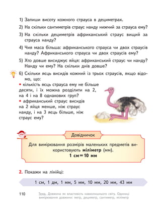 1) Запиши висоту кожного страуса в  дециметрах.
2) На скільки сантиметрів страус нанду нижчий за страуса ему?
3) На скільки дециметрів африканський страус вищий за
страуса нанду?
4) Чия маса більша: африканського страуса чи двох страусів
нанду? Африканського страуса чи двох страусів ему?
5) Хто довше висиджує яйця: африканський страус чи нанду?
Нанду чи ему? На скільки днів довше?
6) Скільки яєць висидів кожний із трьох страусів, якщо відо-
мо, що:
• кількість яєць страуса ему не більше
десяти, і  їх можна розділити на 2,
на  4 і  на 8 однакових груп?
• африканський страус висидів
на 2 яйця менше, ніж страус
нанду, і на 3 яєць більше, ніж
страус ему?
Для вимірювання розмірів маленьких предметів ви-
користовують міліметр (мм).
1  см=10  мм
Довідничок
2. Покажи на лінійці:
1  см, 1 дм, 1  мм, 5  мм, 10  мм, 20  мм, 43  мм
110 Тема. Довжина як властивість навколишнього світу. Одиниці
вимірювання довжини: метр, дециметр, сантиметр, міліметр
 