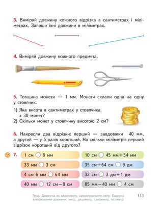 6. Накресли два відрізки: перший  — завдовжки 40  мм,
а другий — у 5 разів коротший. На скільки міліметрів перший
відрізок коротший від другого?
5. Товщина монети  — 1  мм. Монети склали одна на одну
у  стовпчик.
1) Яка висота в сантиметрах у стовпчика
з  30  монет?
2) Скільки монет у  стовпчику висотою 2  см?
3. Виміряй довжину кожного відрізка в  сантиметрах і  мілі-
метрах. Запиши їхні довжини в  міліметрах.
7. 1  см 8  мм 10  см 45  мм+54  мм
33  мм 3  см 35  см+64  см 9 дм
4  см 6  мм 64  мм 32  см 3 дм+1 дм
40  мм 12  см–8  см 85  мм–40  мм 4  см
4. Виміряй довжину кожного предмета.
111Тема. Довжина як властивість навколишнього світу. Одиниці
вимірювання довжини: метр, дециметр, сантиметр, міліметр
 