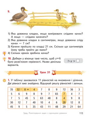 10. Добери у віконце таке число, щоб z=6
було розв’язком нерівності. Назви декілька
варіантів.
7 • z >
9.
1) Яка довжина кладки, якщо вимірювати слідами качки?
А  якщо  — слідами каченяти?
2) Яка довжина кладки в  сантиметрах, якщо довжина сліду
качки  — 7 см?
3) Каченя пройшло по кладці 21  см. Скільки ще сантиметрів
йому треба пройти до мами?
4) Скільки кроків зробила качка?
Урок 31
1. У  таблиці заховалося 11 рівностей на множення і  ділення.
Дві рівності вже знайдено. Відшукай решту рівностей і запиши.
7 368 = 932 :35 8 34 72
9 49 6565 7 78 7
63 95 45 87 48 85 4
10 1212 7 64 840 2830
43 219 5 4811 6435 2945
113Тема. Розв'язування задач з  одиницями довжини
 
