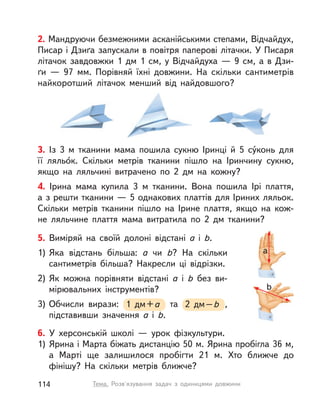 b
a
5. Виміряй на своїй долоні відстані a і  b.
1) Яка відстань більша: a чи b? На скільки
сантиметрів більша? Накресли ці відрізки.
2) Як можна порівняти відстані a і  b без ви-
мірювальних інструментів?
3) Обчисли вирази: 1 дм+a та 2 дм–b ,
підставивши значення a і  b.
2. Мандруючи безмежними асканійськими степами, Відчайдух,
Писар і Дзиґа запускали в повітря паперові літачки. У Писаря
літачок завдовжки 1 дм 1 см, у Відчайдуха — 9 см, а в Дзи-
ґи  — 97 мм. Порівняй їхні довжини. На скільки сантиметрів
найкоротший літачок менший від найдовшого?
3. Із 3 м тканини мама пошила сукню Іринці й 5 су́конь для
її ляльо́к. Скільки метрів тканини пішло на Іринчину сукню,
якщо на ляльчині витрачено по 2 дм на кожну?
4. Ірина мама купила 3  м тканини. Вона пошила Ірі плаття,
а з решти тканини — 5 однакових платтів для Іриних ляльок.
Скільки метрів тканини пішло на Ірине плаття, якщо на кож-
не ляльчине плаття мама витратила по 2 дм тканини?
6. У  херсонській школі  — урок фізкультури.
1) Ярина і Марта біжать дистанцію 50 м. Ярина пробігла 36 м,
а  Марті ще залишилося пробігти 21 м. Хто ближче до
фінішу? На скільки метрів ближче?
114 Тема. Розв'язування задач з  одиницями довжини
 