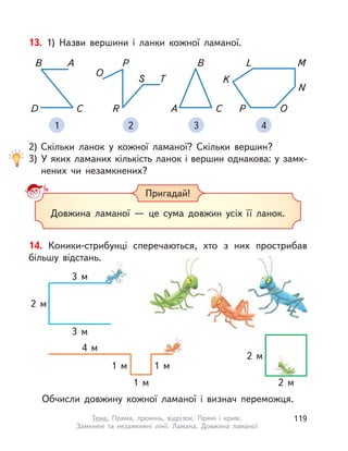 13. 1) Назви вершини і  ланки кожної ламаної.
2) Скільки ланок у кожної ламаної? Скільки вершин?
3) У яких ламаних кількість ланок і вершин однакова: у замк-
нених чи незамкнених?
1 2 3 4
B
A C
ML
K
P O
N
R
S T
O
PAB
CD
Довжина ламаної  — це сума довжин усіх її ланок.
Пригадай!
14. Коники-стрибунці сперечаються, хто з  них прострибав
більшу відстань.
Обчисли довжину кожної ламаної і  визнач переможця.
2 м
2 м
4 м
1 м
1 м
1 м
3 м
3 м
2 м
119Тема. Пряма, промінь, відрізок. Прямі і  криві.
Замкнені та незамкнені лінії. Ламана. Довжина ламаної
 