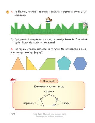 4. 1) Полічи, скільки прямих і  скільки непрямих кутів у цій
загорожі.
2) Придумай і  накресли паркан, у якому було б 7  прямих
кутів. Кого від кого ти захистив?
5. Як одним словом назвати ці фігури? Як називається лінія,
що оточує кожну фігуру?
Елементи многокутника:
сторони
вершини кути
Пригадай!
122 Тема. Кути. Прямий кут, непрямі кути.
Многокутник та його елементи
 