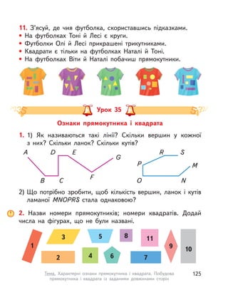 11. З’ясуй, де чия футболка, скориставшись підказками.
• На футболках Тоні й  Лесі є  круги.
• Футболки Олі й  Лесі прикрашені трикутниками.
• Квадрати є  тільки на футболках Наталі й  Тоні.
• На футболках Віти й  Наталі побачиш прямокутники.
Ознаки прямокутника і  квадрата
Урок 35
1. 1) Як називаються такі лінії? Скільки вершин у  кожної
з  них? Скільки ланок? Скільки кутів?
2) Що потрібно зробити, щоб кількість вершин, ланок і кутів
ламаної MNOPRS стала однаковою?
A D E
G
F
CB O N
M
SR
P
2. Назви номери прямокутників; номери квадратів. Додай
числа на фігурах, що не були названі.
1
2
3
6 7
10
118
9
5
4
125Тема. Характерні ознаки прямокутника і  квадрата. Побудова
прямокутника і  квадрата із заданими довжинами сторін
 
