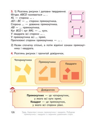 3. 1) Розглянь рисунки і  доповни твердження:
Фігура ABCD називається ... .
KL  — сторона ... .
AD і  BC  — ... сторони прямокутника.
Сторона ...  — довжина прямокутника.
AB  — ... прямокутника.
Кут BCD і  кут NKL  — … кути.
У квадрата всі сторони ... .
У прямокутника всі ... прямі.
Протилежні сторони прямокутника  — ... .
2) Назви спочатку спільні, а потім відмінні ознаки прямокут-
ника і  квадрата.
K
N
L
M
B
A
C
D
Прямокутник  — це чотирикутник,
у якого всі кути прямі.
Квадрат  — це прямокутник,
у якого всі сторони рівні.
Довідничок
4. Розглянь рисунок і  прочитай довідничок.
Чотирикутники
Прямокутники
Квадрати
126 Тема. Характерні ознаки прямокутника і  квадрата. Побудова
прямокутника і  квадрата із заданими довжинами сторін
 