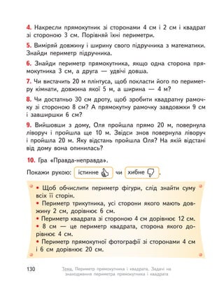 • Щоб обчислити периметр фігури, слід знайти суму
всіх її сторін.
• Периметр трикутника, усі сторони якого мають дов-
жину 2  см, дорівнює 6  см.
• Периметр квадрата зі стороною 4 см дорівнює 12 см.
• 8  см  — це периметр квадрата, сторона якого до-
рівнює 4  см.
• Периметр прямокутної фотографії зі сторонами 4 см
і  6  см дорівнює 20  см.
10. Гра «Правда-неправда».
Покажи рукою: істинне чи хибне .
4. Накресли прямокутник зі сторонами 4  см і  2  см і квадрат
зі стороною 3  см. Порівняй їхні периметри.
5. Виміряй довжину і ширину свого підручника з математики.
Знайди периметр підручника.
6. Знайди периметр прямокутника, якщо одна сторона пря-
мокутника 3  см, а  друга  — удвічі довша.
7. Чи вистачить 20 м плінтуса, щоб покласти його по перимет-
ру кімнати, довжина якої 5  м, а  ширина — 4 м?
8. Чи достатньо 30  см дроту, щоб зробити квадратну рамоч-
ку зі стороною 8  см? А  прямокутну рамочку завдовжки 9  см
і  завширшки 6  см?
9. Вийшовши з дому, Оля пройшла прямо 20 м, повернула
ліворуч і пройшла ще 10 м. Звідси знов повернула ліворуч
і  пройшла 20 м. Яку відстань пройшла Оля? На якій відстані
від дому вона опинилась?
130 Тема. Периметр прямокутника і  квадрата. Задачі на
знаходження периметра прямокутника і  квадрата
 