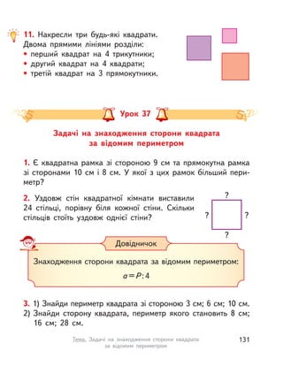 11. Накресли три будь-які квадрати.
Двома прямими лініями розділи:
• перший квадрат на 4 трикутники;
• другий квадрат на 4 квадрати;
• третій квадрат на 3 прямокутники.
Задачі на знаходження сторони квадрата
за відомим периметром
Урок 37
1. Є квадратна рамка зі стороною 9 см та прямокутна рамка
зі сторонами 10 см і 8 см. У якої з цих рамок більший пери-
метр?
2. Уздовж стін квадратної кімнати виставили
24  стільці, порівну біля кожної стіни. Скільки
стільців стоїть уздовж однієї стіни? ??
?
?
Знаходження сторони квадрата за відомим периметром:
а =P :4
Довідничок
3. 1) Знайди периметр квадрата зі стороною 3 см; 6 см; 10 см.
2) Знайди сторону квадрата, периметр якого становить 8  см;
16  см; 28  см.
131Тема. Задачі на знаходження сторони квадрата
за відомим периметром
 