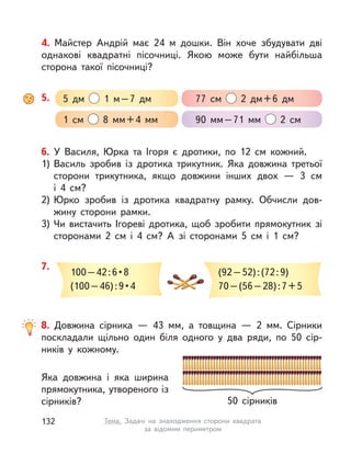 6. У Василя, Юрка та Ігоря є дротики, по 12 см кожний.
1) Василь зробив із дротика трикутник. Яка довжина третьої
сторони трикутника, якщо довжини інших двох  — 3 см
і  4  см?
2) Юрко зробив із дротика квадратну рамку. Обчисли дов-
жину сторони рамки.
3) Чи вистачить Ігореві дротика, щоб зробити прямокутник зі
сторонами 2  см і  4  см? А  зі сторонами 5  см і  1  см?
7.
100 – 42 : 6 • 8
(100 – 46) : 9 • 4
(92–52):(72:9)
70–(56–28):7+5
8. Довжина сірника  — 43  мм, а  товщина  — 2  мм. Сірники
поскладали щільно один біля одного у  два ряди, по 50 сір-
ників у  кожному.
Яка довжина і  яка ширина
прямокутника, утвореного із
сірників? 50 сірників
5. 5 дм 1 м–7 дм 77  см 2 дм+6 дм
1  см 8  мм+4  мм 90  мм–71  мм 2  см
4. Майстер Андрій має 24  м дошки. Він хоче збудувати дві
однакові квадратні пісочниці. Якою може бути найбільша
сторона такої пісочниці?
132 Тема. Задачі на знаходження сторони квадрата
за відомим периметром
 