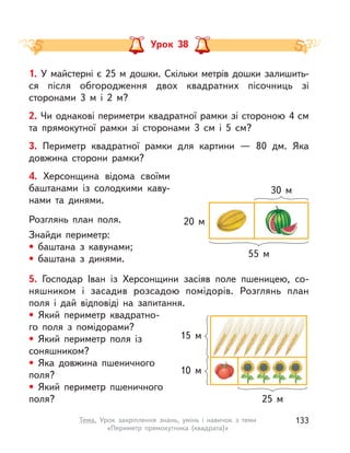 Урок 38
1. У майстерні є 25 м дошки. Скільки метрів дошки залишить-
ся після обгородження двох квадратних пісочниць зі
сторонами 3  м і  2 м?
2. Чи однакові периметри квадратної рамки зі стороною 4 см
та прямокутної рамки зі сторонами 3  см і  5  см?
3. Периметр квадратної рамки для картини  — 80 дм. Яка
довжина сторони рамки?
4. Херсонщина відома своїми
баштанами із солодкими каву-
нами та динями.
Розглянь план поля.
Знайди периметр:
• баштана з  кавунами;
• баштана з  динями.
5. Господар Іван із Херсонщини засіяв поле пшеницею, со-
няшником і засадив розсадою помідорів. Розглянь план
поля і  дай відповіді на запитання.
• Який периметр квадратно-
го поля з помідорами?
• Який периметр поля із
соняшником?
• Яка довжина пшеничного
поля?
• Який периметр пшеничного
поля?
15 м
10 м
25 м
55 м
30 м
20 м
133Тема. Урок закріплення знань, умінь і  навичок з  теми
«Периметр прямокутника (квадрата)»
 
