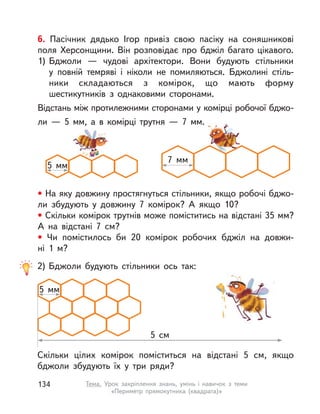 6. Пасічник дядько Ігор привіз свою пасіку на соняшникові
поля Херсонщини. Він розповідає про бджіл багато цікавого.
1) Бджоли  — чудові архітектори. Вони будують стільники
у  повній темряві і  ніколи не помиляються. Бджолині стіль-
ники складаються з  комірок, що мають форму
шестикутників з  однаковими сторонами.
Відстань між протилежними сторонами у комірці робочої бджо-
ли — 5 мм, а в комірці трутня — 7 мм.
• На яку довжину простягнуться стільники, якщо робочі бджо-
ли збудують у  довжину 7 комірок? А  якщо 10?
• Скільки комірок трутнів може поміститись на відстані 35 мм?
А  на відстані 7  см?
• Чи помістилось би 20 комірок робочих бджіл на довжи-
ні  1  м?
5  мм
7  мм
2) Бджоли будують стільники ось так:
Скільки цілих комірок поміститься на відстані 5  см, якщо
бджоли збудують їх у  три ряди?
5  мм
5  см
134 Тема. Урок закріплення знань, умінь і  навичок з  теми
«Периметр прямокутника (квадрата)»
 
