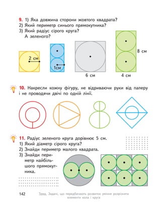 10. Накресли кожну фігуру, не відриваючи руки від паперу
і  не проводячи двічі по одній лінії.
9. 1) Яка довжина сторони жовтого квадрата?
2) Який периметр синього прямокутника?
3) Який радіус сірого круга?
А зеленого?
6  см 4  см
8  см
1см
2  см
11. Радіус зеленого круга дорівнює 5  см.
1) Який діаметр сірого круга?
2) Знайди периметр малого квадрата.
3) Знайди пери-
метр найбіль-
шого прямокут-
ника.
142 Тема. Задачі, що передбачають розвиток уміння розрізняти
елементи кола і  круга
 