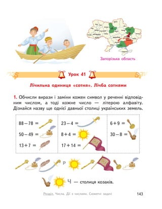 Лічильна одиниця «сотня». Лічба сотнями
Урок 41
Запорізька область
1. Обчисли вирази і заміни кожен символ у реченні відповід-
ним числом, а  тоді кожне число  — літерою алфавіту.
Дізнайся назву ще однієї давньої столиці українських земель.
Ч — столиця козаків.
Р
88–78 =
50–49 =
13+7 =
23–4 =
8+4 =
17+14 =
6+9 =
30–8 =
143Розділ. Числа. Дії з  числами. Сюжетні задачі
 