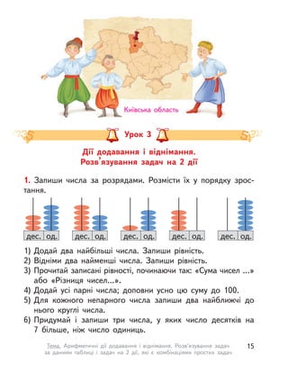 Дії додавання і  віднімання.
Розв’язування задач на 2 дії
Урок 3
1. Запиши числа за розрядами. Розмісти їх у  порядку зрос-
тання.
1) Додай два найбільші числа. Запиши рівність.
2) Відніми два найменші числа. Запиши рівність.
3) Прочитай записані рівності, починаючи так: «Сума чисел …»
або «Різниця чисел…».
4) Додай усі парні числа; доповни усно цю суму до 100.
5) Для кожного непарного числа запиши два найближчі до
нього круглі числа.
6) Придумай і  запиши три числа, у  яких число десятків на
7  більше, ніж число одиниць.
дес. од. дес. од.дес. од. дес. од. дес. од.
Київська область
15Тема. Арифметичні дії додавання і  віднімання. Розв’язування задач
за даними таблиці і  задач на 2 дії, які є комбінаціями простих задач
 