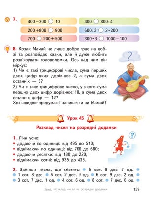8. Козак Мамай не лише добре грає на коб-
зі та розповідає казки, але й дуже любить
розв'язувати головоломки. Ось над чим він
міркує:
1) Чи є такі трицифрові числа, сума перших
двох цифр яких дорівнює 2, а  сума двох
останніх  — 5?
2) Чи є таке трицифрове число, у  якого сума
перших двох цифр дорівнює 18, а  сума двох
останніх цифр  — 12?
Хто швидше придумає і запише: ти чи Мамай?
Розклад чисел на розрядні доданки
Урок 45
1. Лічи усно:
• додаючи по одиниці: від 495 до 510;
• віднімаючи по одиниці: від 700 до 680;
• додаючи десятки: від 180 до 220;
• віднімаючи сотні: від 935 до 435.
2. Запиши числа, що містять: 5 сот. 8 дес. 7 од.
1 сот. 8 дес. 6 сот. 2 дес. 9 од. 6 сот. 9 дес. 2 од.
3 сот. 7 дес. 1 од. 4 сот. 6 од. 8 сот. 7 дес. 6 од.
7.
400–300 10 400 800:4
200+800 900 600:3   2 • 200
700 200+500 300 • 3  1000–100
159Тема. Розклад чисел на розрядні доданки
 