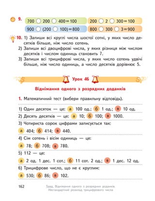 10. 1) Запиши всі круглі числа шостої сотні, у  яких число де-
сятків більше, ніж число сотень.
2) Запиши всі двоцифрові числа, у  яких різниця між числом
десятків і числом одиниць становить 7.
3) Запиши всі трицифрові числа, у  яких число сотень удвічі
більше, ніж число одиниць, а  число десятків дорівнює 5.
9.
700 200 400=100 200 2 300=100
900 (200 100)=800 800 300 3=900
Віднімання одного з  розрядних доданків
Урок 46
1. Математичний тест (вибери правильну відповідь).
1) Один десяток  — це: а 100 од.; б 1 од.; в 10 од.
2) Десять десятків  — це: а 10; б 100; в 1000.
3) Чотириста сорок цифрами записується так:
а 404; б 414; в 440.
4) Сім сотень і  вісім одиниць  — це:
а 78; б 708; в 780.
5) 112  — це:
а 2 од. 1 дес. 1 сот.; б 11 сот. 2 од.; в 1 дес. 12 од.
6) Трицифрове число, що не є круглим:
а 530; б 86; в 102.
162 Тема. Віднімання одного з  розрядних доданків.
Нестандартний розклад трицифрового числа
 