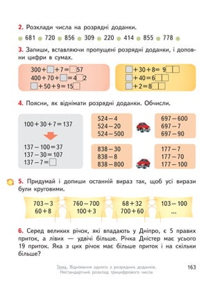 6. Серед великих річок, які впадають у  Дніпро, є 5 правих
приток, а  лівих  — удвічі більше. Річка Дністер має усього
19  приток. Яка з  цих річок має більше приток і  на скільки
більше?
4. Поясни, як віднімати розрядні доданки. Обчисли.
100+30+7=137
137–100=37
137–30=107
137–7=
524–4
524–20
524–500
697–600
697–7
697–90
838–30
838–8
838–800
177–7
177–70
177–100
3. Запиши, вставляючи пропущені розрядні доданки, і допов-
ни цифри в  сумах.
300+ +7= 57
400+70+ =4 2
+50+9=15
+30+8= 9
+40=6
+2=8
5. Придумай і  допиши останній вираз так, щоб усі вирази
були круговими.
703–3
60+8
68+32
700+60
760–700
100+3
103–100
...
2. Розклади числа на розрядні доданки.
681 720 856 309 220 414 855 778
163Тема. Віднімання одного з  розрядних доданків.
Нестандартний розклад трицифрового числа
 