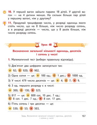 10. У  перший вагон зайшли парами 18 дітей. У  другий ва-
гон  — на 4 дитини менше. На скільки більше пар дітей
у  першому вагоні, ніж у  другому?
11. Придумай трицифрове число, у  розряді одиниць якого
стоїть число, що на 8 більше, ніж число розряду сотень,
а  в  розряді десятків  — число, що у  8 разів більше, ніж
число розряду сотень.
Визначення загальної кількості одиниць, десятків
і  сотень у  числі
Урок 48
1. Математичний тест (вибери правильну відповідь).
1) Дев'ятсот два цифрами записується так:
а 92; б 920; в 902.
2) Одна сотня  — це: а 100 од.; б 1 дес.; в 1000 од.
3) У  числі 479 число десятків  — це: а 4; б 7; в 9.
4) 3 од. першого розряду є в  числі:
а 300; б 130; в 523.
5) 817  — це: а 800 сот. 10 дес. 7 од.;
б 8 сот. 1 дес. 7 од.; в 8 сот. 17 дес.
6) П'ять сотень і  три десятки  — це:
а 530; б 53; в 503.
167Тема. Визначення загальної кількості одиниць, десятків
і сотень у  числі
 