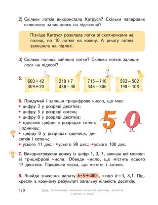 Тема. Визначення загальної кількості одиниць, десятків
і сотень у  числі
2) Скільки лотків використала Катруся? Скільки паперових
скляночок залишилося на підвіконні?
3) Скільки полиць зайняли лотки? Скільки лотків залиши-
лося на підлозі?
Пізніше Катруся розклала лотки зі скляночками на
полиці, по 10 лотків на кожну. А  решту лотків
залишила на підлозі.
8. Знайди значення виразу k • 5+400 , якщо k=3, 8,1. Під-
кресли в  кожному результаті загальну кількість десятків.
k • k • k 5+400 , якщо
6. Придумай і  запиши трицифрове число, що має:
• цифру 3 у  розряді десятків;
• цифру 5 у  розряді сотень;
• цифру 0 у  розряді десятків;
• однакові цифри в розрядах сотень
і одиниць;
• цифру 0 у  розрядах одиниць, де-
сятків і  сотень;
• усього 11 дес.; •усього 90 дес.; •усього 100 дес.
600+42
309+20
210+7
438–38
715–710
346–306
582–502
198–108
5.
7. Використовуючи кожну із цифр 1, 3, 7, запиши всі можли-
ві трицифрові числа. Обведи число, що містить всього
17  десятків. Підкресли числа, що містять 7 сотень.
170 Тема. Визначення загальної кількості одиниць, десятків
і сотень у  числі
 