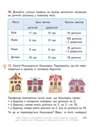 10. Дізнайся, скільки гривень за проїзд заплатили пасажири
на дитячій залізниці у  кожному місті.
Місто Ціна квитка Купили квитків
100 дитячих
і 2 дорослих
10 дитячих
і 5 дорослих
дорослийдитячий
18 дитячих15  грн10  грнДніпро
8  грн6  грнРівне
12  грн6  грнЛьвів
10 дитячих15  грн11  грнКиїв
11. Увага! Розшукується Нишпорка. Підозрюють, що він пере-
ховується в  одному із  чотирьох будинків:
Професор математики точно знає, що Нишпорки немає:
• у  будинку з  непарним номером, що ділиться на 5;
• у  будинку, номер якого ділиться на 2, на 5 і  на 10;
• у будинку, номер якого ділиться на 2, але не ділиться на 10.
То де ж переховується Нишпорка? Вірю, ти його знайдеш!
175Тема. Задача на знаходження кожного з  трьох доданків за сумами
двох і  сумою трьох. Збільшення та зменшення числа у  10 і  100 разів
 