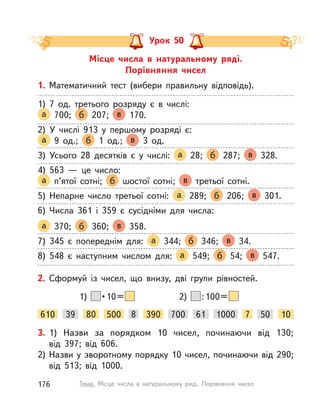 Місце числа в  натуральному ряді.
Порівняння чисел
Урок 50
1. Математичний тест (вибери правильну відповідь).
1) 7 од. третього розряду є в  числі:
а 700; б 207; в 170.
2) У  числі 913 у  першому розряді є:
а 9 од.; б 1 од.; в 3 од.
3) Усього 28 десятків є у  числі: а 28; б 287; в 328.
4) 563  — це число:
а п’ятої сотні; б шостої сотні; в третьої сотні.
5) Непарне число третьої сотні: а 289; б 206; в 301.
6) Числа 361 і  359 є сусідніми для числа:
а 370; б 360; в 358.
7) 345 є попереднім для: а 344; б 346; в 34.
8) 548 є наступним числом для: а 549; б 54; в 547.
2. Сформуй із чисел, що внизу, дві групи рівностей.
610 8 100080 700 5039 390 7500 61 10
2) :100=1)  • 10 = 
3. 1) Назви за порядком 10 чисел, починаючи від 130;
від 397; від 606.
2) Назви у зворотному порядку 10 чисел, починаючи від 290;
від 513; від 1000.
176 Тема. Місце числа в  натуральному ряді. Порівняння чисел
 