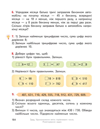 1) Визнач розрядний склад кожного числа.
2) Скільки всього одиниць, десятків, сотень у  кожному
числі?
3) Випиши ті числа, що знаходяться між 430 і  730. Обведи
найбільше число. Підкресли найменше число.
9. 407, 631, 710, 429, 555, 718, 912, 431, 729, 609.
8. Добери цифри так, щоб:
1) рівності були правильними. Запиши.
2) Нерівності були правильними. Запиши.
6=12
9 > 98
1 9 < 110
3 = 47
18 > 818
7 1 > 782
5 =2 8
5 0 < 510
4 9 < 417
7. 1) Запиши найменше трицифрове число, сума цифр якого
дорівнює 8;
2) Запиши найбільше трицифрове число, сума цифр якого
дорівнює 10.
6. Упродовж місяця батько тричі заправляв бензином авто-
мобіль: на початку місяця  — 45 л бензину, всередині
місяця  — на 18 л менше, ніж першого разу, а  наприкінці
місяця  — у  8 разів бензину менше, ніж за перші два рази.
Скільки літрів бензину заправив батько в  автомобіль напри-
кінці місяця?
184 Тема. Удосконалення вмінь порівнювати числа.
Розв’язування задач
 